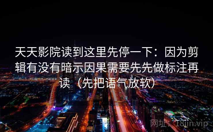 天天影院读到这里先停一下：因为剪辑有没有暗示因果需要先先做标注再读（先把语气放软）