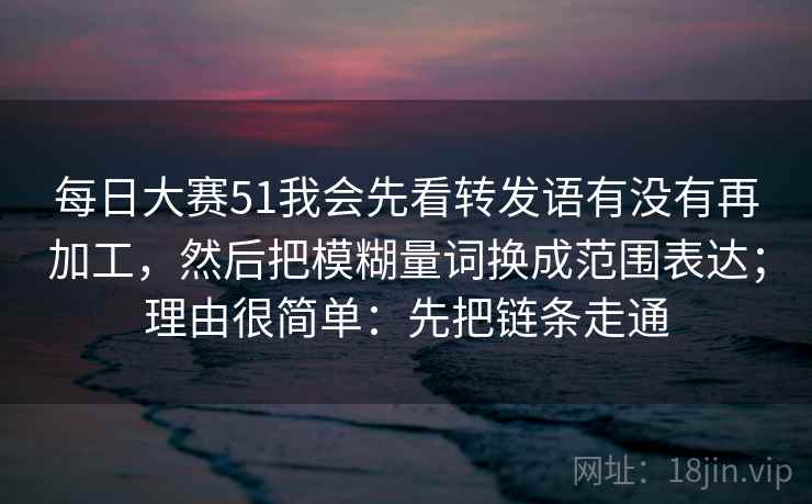 每日大赛51我会先看转发语有没有再加工，然后把模糊量词换成范围表达；理由很简单：先把链条走通