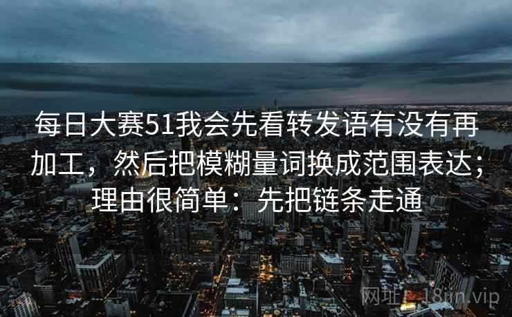 每日大赛51我会先看转发语有没有再加工，然后把模糊量词换成范围表达；理由很简单：先把链条走通