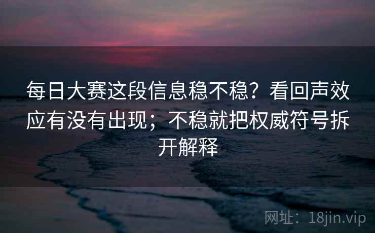 每日大赛这段信息稳不稳？看回声效应有没有出现；不稳就把权威符号拆开解释