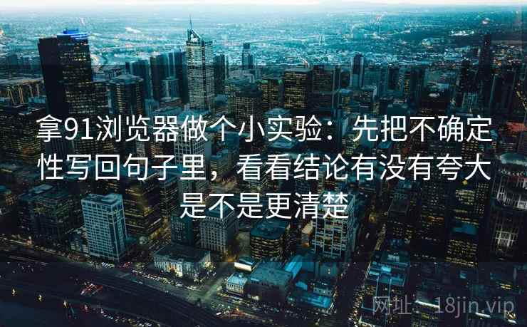 拿91浏览器做个小实验：先把不确定性写回句子里，看看结论有没有夸大是不是更清楚